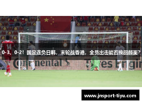 0-3、0-2！国足连负日韩，末轮战香港，全员出击能否挽回颜面？