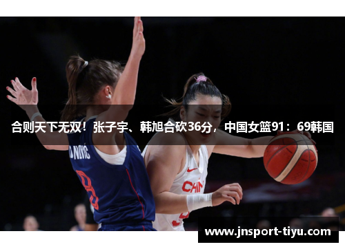 合则天下无双!张子宇、韩旭合砍36分,中国女篮91:69韩国